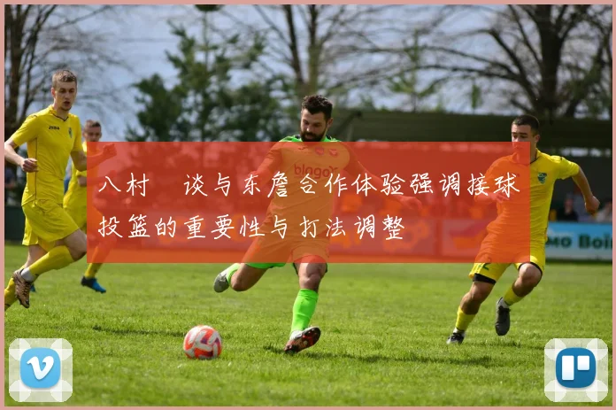 八村塁谈与东詹合作体验强调接球投篮的重要性与打法调整