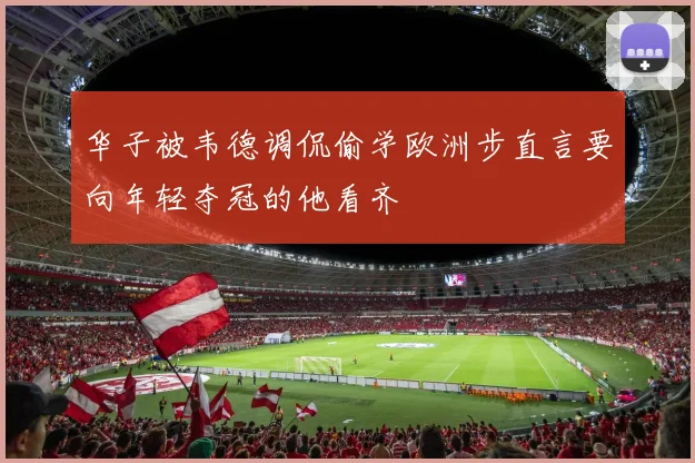 华子被韦德调侃偷学欧洲步直言要向年轻夺冠的他看齐