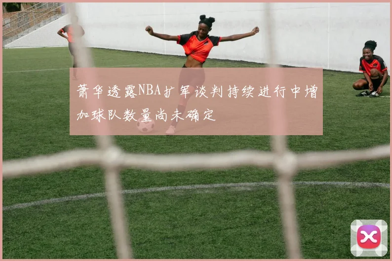 萧华透露NBA扩军谈判持续进行中增加球队数量尚未确定
