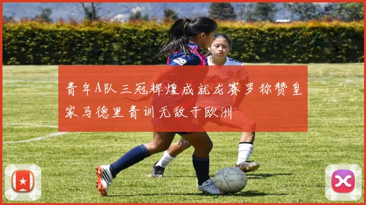 青年A队三冠辉煌成就龙赛罗称赞皇家马德里青训无敌于欧洲