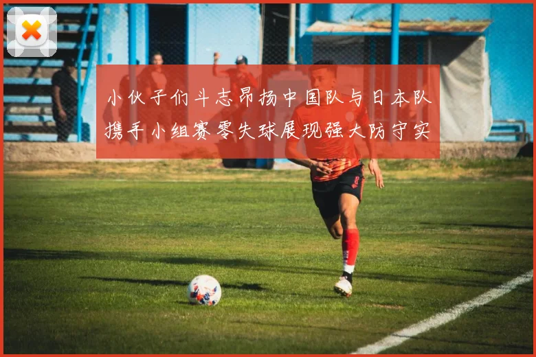 小伙子们斗志昂扬中国队与日本队携手小组赛零失球展现强大防守实力