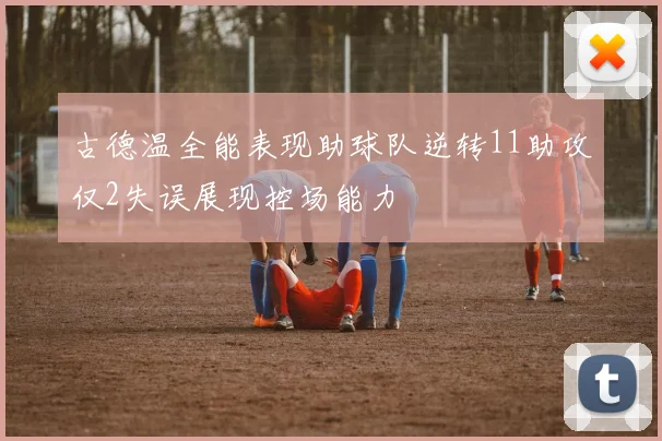 古德温全能表现助球队逆转11助攻仅2失误展现控场能力