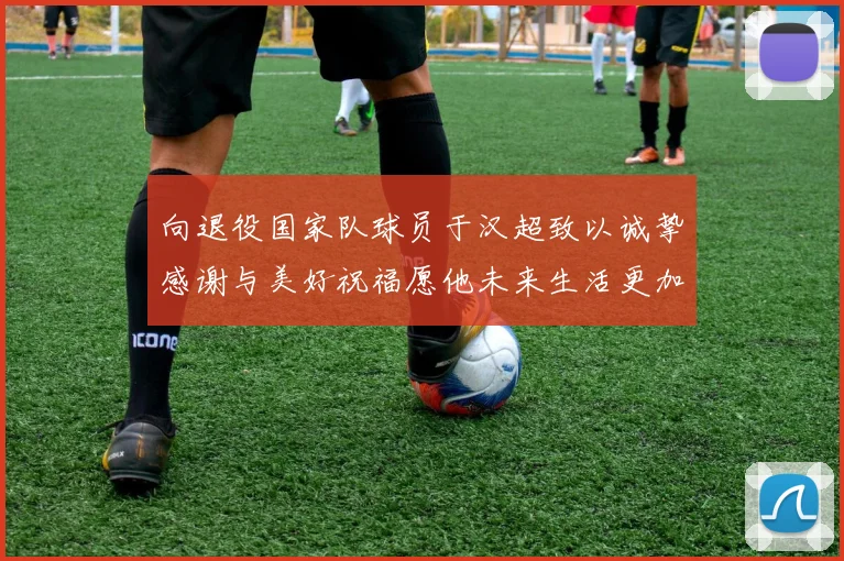 向退役国家队球员于汉超致以诚挚感谢与美好祝福愿他未来生活更加精彩