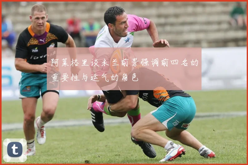 阿莱格里谈米兰前景强调前四名的重要性与运气的角色