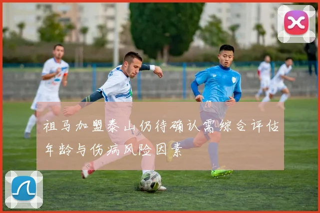 祖马加盟泰山仍待确认需综合评估年龄与伤病风险因素
