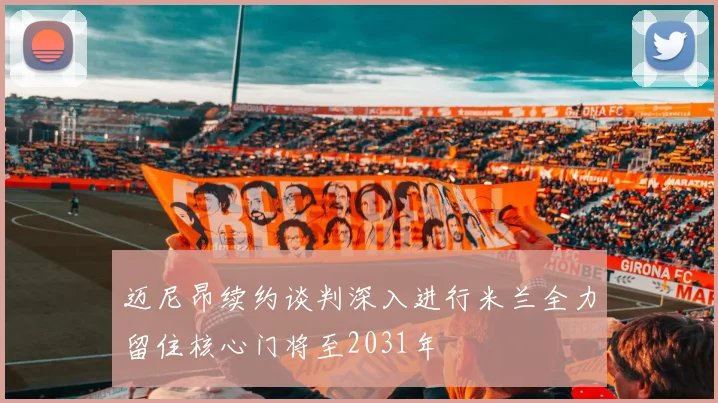 迈尼昂续约谈判深入进行米兰全力留住核心门将至2031年