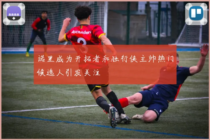 诺里成为开拓者和独行侠主帅热门候选人引发关注
