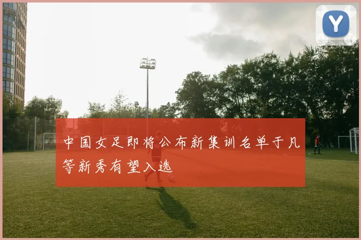 中国女足即将公布新集训名单于凡等新秀有望入选