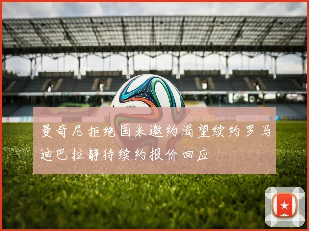 曼奇尼拒绝国米邀约渴望续约罗马迪巴拉静待续约报价回应