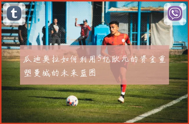 瓜迪奥拉如何利用5亿欧元的资金重塑曼城的未来蓝图