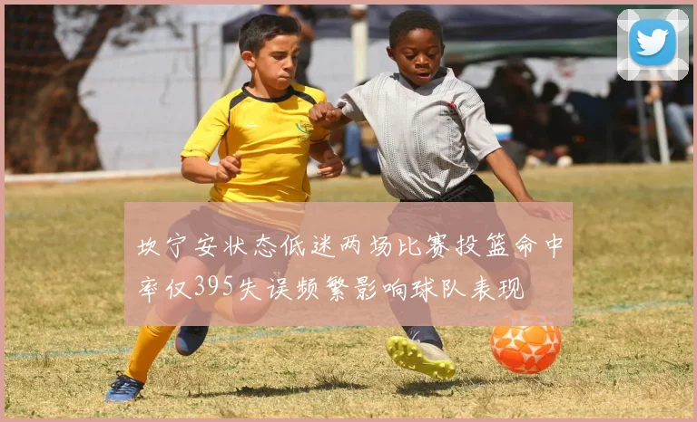 坎宁安状态低迷两场比赛投篮命中率仅395失误频繁影响球队表现
