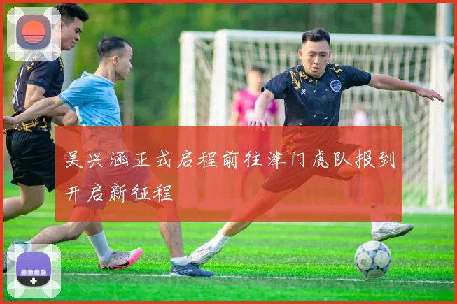 吴兴涵正式启程前往津门虎队报到开启新征程